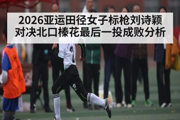 2026亚运田径女子标枪刘诗颖对决北口榛花最后一投成败分析